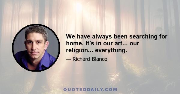 We have always been searching for home. It's in our art... our religion... everything.