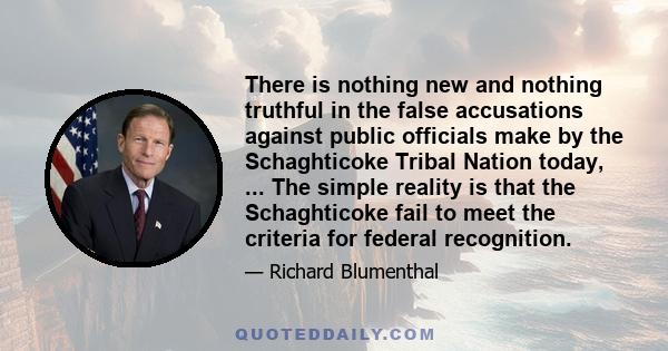 There is nothing new and nothing truthful in the false accusations against public officials make by the Schaghticoke Tribal Nation today, ... The simple reality is that the Schaghticoke fail to meet the criteria for