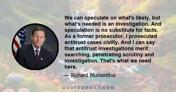 We can speculate on what's likely, but what's needed is an investigation. And speculation is no substitute for facts. As a former prosecutor, I prosecuted antitrust cases civilly. And I can say that antitrust