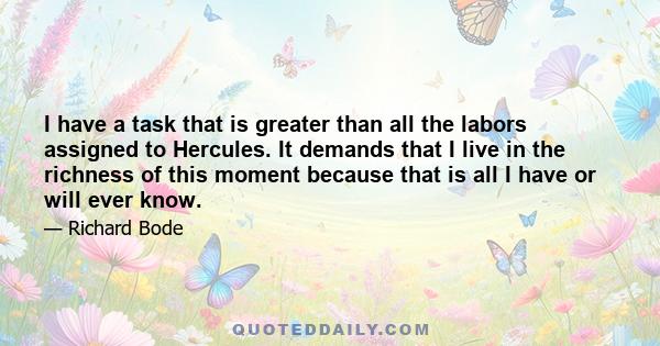 I have a task that is greater than all the labors assigned to Hercules. It demands that I live in the richness of this moment because that is all I have or will ever know.