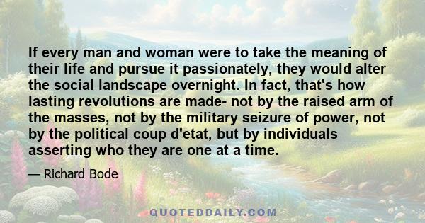 If every man and woman were to take the meaning of their life and pursue it passionately, they would alter the social landscape overnight. In fact, that's how lasting revolutions are made- not by the raised arm of the