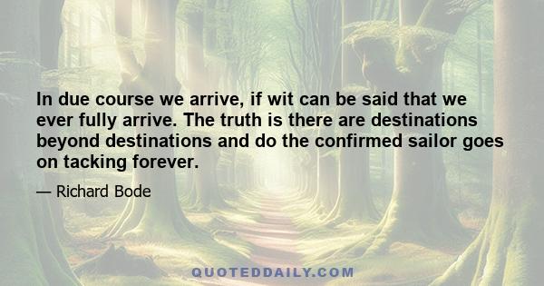 In due course we arrive, if wit can be said that we ever fully arrive. The truth is there are destinations beyond destinations and do the confirmed sailor goes on tacking forever.