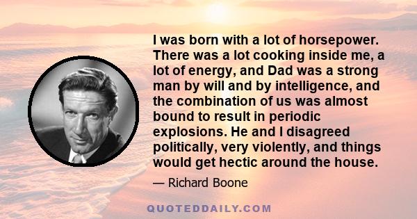 I was born with a lot of horsepower. There was a lot cooking inside me, a lot of energy, and Dad was a strong man by will and by intelligence, and the combination of us was almost bound to result in periodic explosions. 