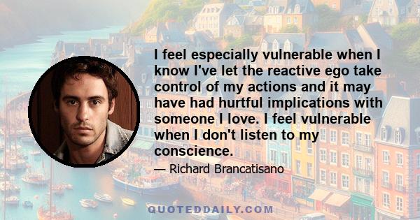 I feel especially vulnerable when I know I've let the reactive ego take control of my actions and it may have had hurtful implications with someone I love. I feel vulnerable when I don't listen to my conscience.