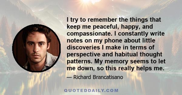 I try to remember the things that keep me peaceful, happy, and compassionate. I constantly write notes on my phone about little discoveries I make in terms of perspective and habitual thought patterns. My memory seems