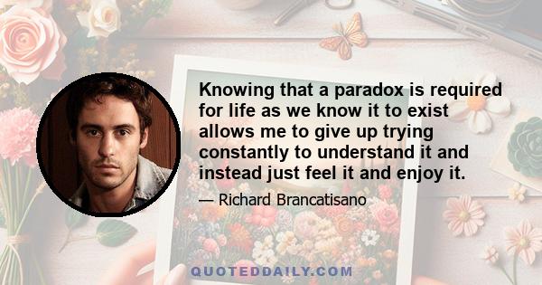 Knowing that a paradox is required for life as we know it to exist allows me to give up trying constantly to understand it and instead just feel it and enjoy it.