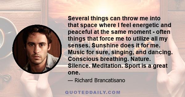 Several things can throw me into that space where I feel energetic and peaceful at the same moment - often things that force me to utilize all my senses. Sunshine does it for me. Music for sure, singing, and dancing.