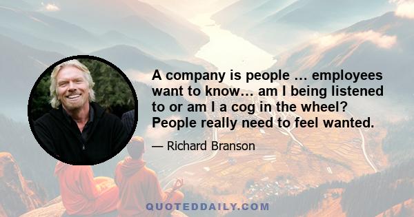 A company is people … employees want to know… am I being listened to or am I a cog in the wheel? People really need to feel wanted.