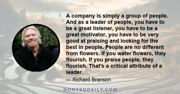 A company is simply a group of people. And as a leader of people, you have to be a great listener, you have to be a great motivator, you have to be very good at praising and looking for the best in people. People are no 