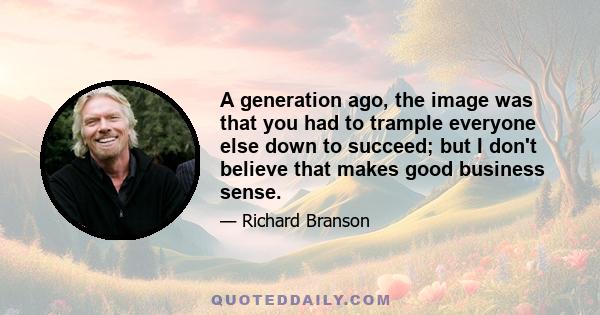 A generation ago, the image was that you had to trample everyone else down to succeed; but I don't believe that makes good business sense.