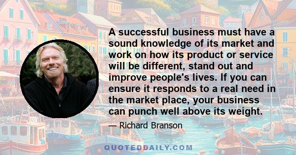 A successful business must have a sound knowledge of its market and work on how its product or service will be different, stand out and improve people's lives. If you can ensure it responds to a real need in the market