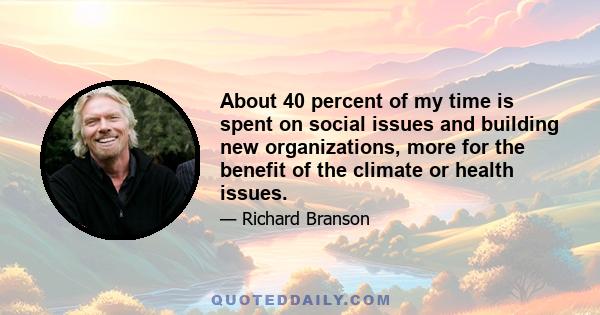 About 40 percent of my time is spent on social issues and building new organizations, more for the benefit of the climate or health issues.