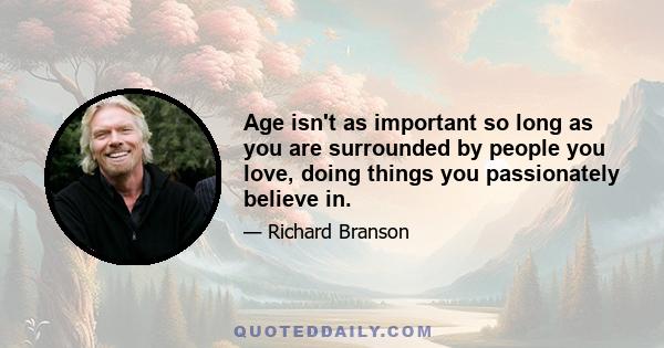 Age isn't as important so long as you are surrounded by people you love, doing things you passionately believe in.