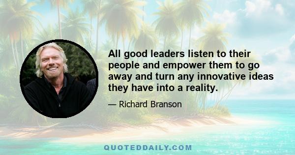 All good leaders listen to their people and empower them to go away and turn any innovative ideas they have into a reality.