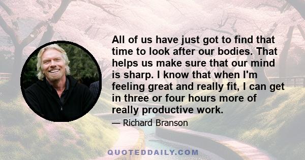 All of us have just got to find that time to look after our bodies. That helps us make sure that our mind is sharp. I know that when I'm feeling great and really fit, I can get in three or four hours more of really