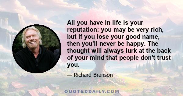 All you have in life is your reputation: you may be very rich, but if you lose your good name, then you'll never be happy. The thought will always lurk at the back of your mind that people don't trust you.