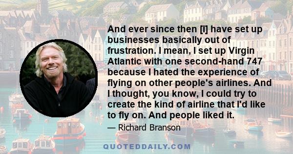 And ever since then [I] have set up businesses basically out of frustration. I mean, I set up Virgin Atlantic with one second-hand 747 because I hated the experience of flying on other people's airlines. And I thought,