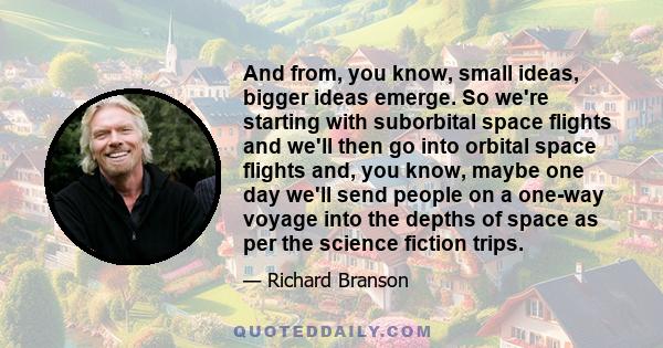 And from, you know, small ideas, bigger ideas emerge. So we're starting with suborbital space flights and we'll then go into orbital space flights and, you know, maybe one day we'll send people on a one-way voyage into