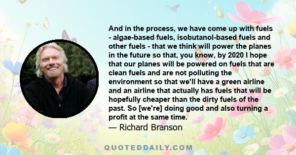 And in the process, we have come up with fuels - algae-based fuels, isobutanol-based fuels and other fuels - that we think will power the planes in the future so that, you know, by 2020 I hope that our planes will be