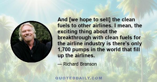 And [we hope to sell] the clean fuels to other airlines. I mean, the exciting thing about the breakthrough with clean fuels for the airline industry is there's only 1,700 pumps in the world that fill up the airlines.