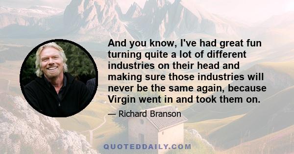 And you know, I've had great fun turning quite a lot of different industries on their head and making sure those industries will never be the same again, because Virgin went in and took them on.