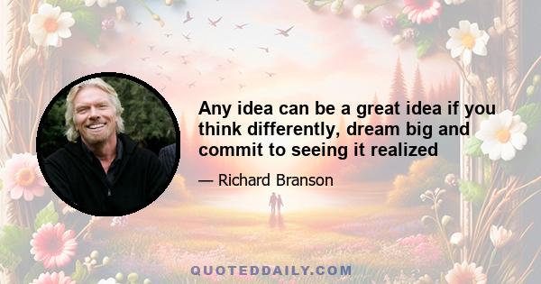 Any idea can be a great idea if you think differently, dream big and commit to seeing it realized