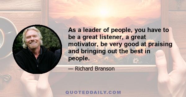 As a leader of people, you have to be a great listener, a great motivator, be very good at praising and bringing out the best in people.