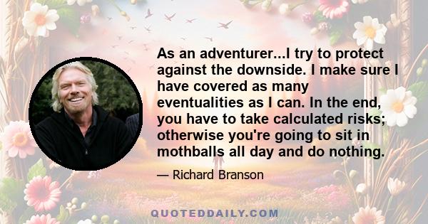 As an adventurer...I try to protect against the downside. I make sure I have covered as many eventualities as I can. In the end, you have to take calculated risks; otherwise you're going to sit in mothballs all day and