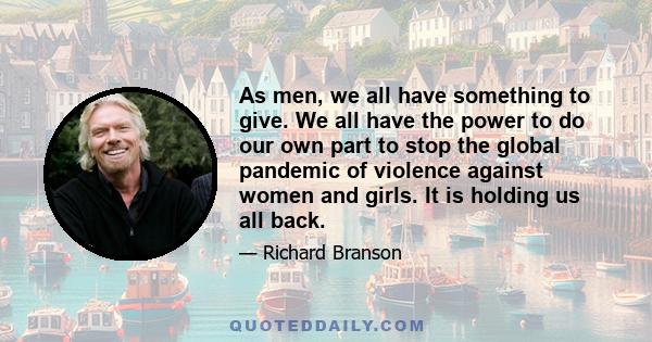 As men, we all have something to give. We all have the power to do our own part to stop the global pandemic of violence against women and girls. It is holding us all back.