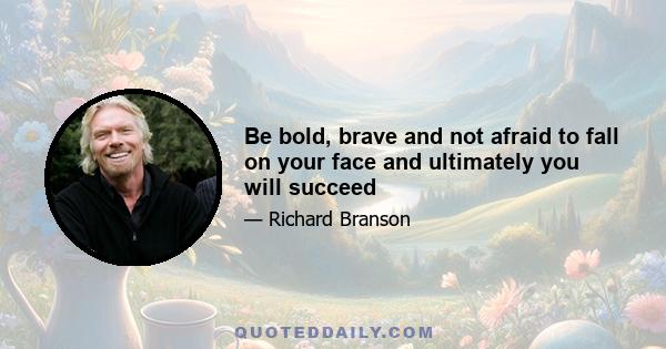 Be bold, brave and not afraid to fall on your face and ultimately you will succeed