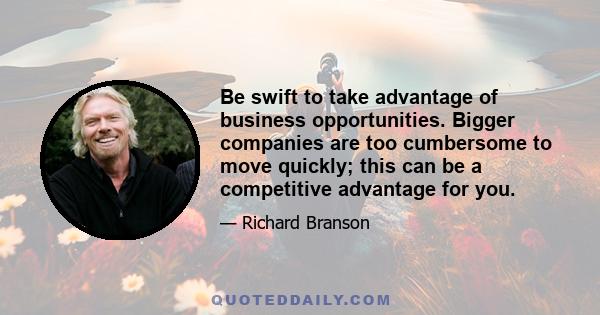 Be swift to take advantage of business opportunities. Bigger companies are too cumbersome to move quickly; this can be a competitive advantage for you.