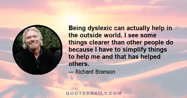 Being dyslexic can actually help in the outside world. I see some things clearer than other people do because I have to simplify things to help me and that has helped others.