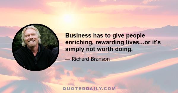 Business has to give people enriching, rewarding lives...or it's simply not worth doing.