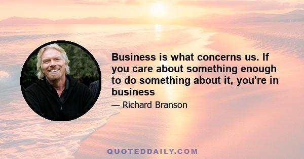 Business is what concerns us. If you care about something enough to do something about it, you're in business