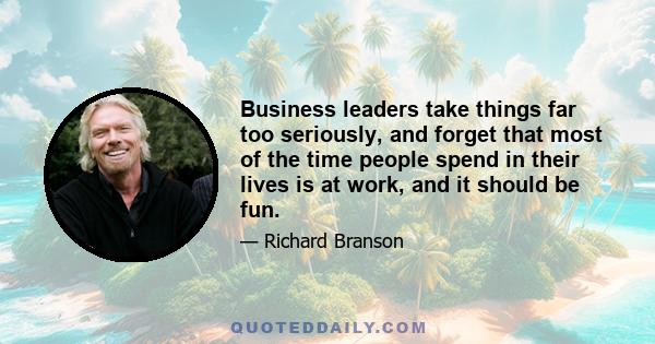 Business leaders take things far too seriously, and forget that most of the time people spend in their lives is at work, and it should be fun.