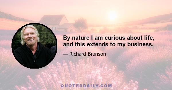 By nature I am curious about life, and this extends to my business.