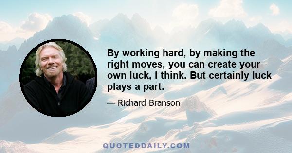 By working hard, by making the right moves, you can create your own luck, I think. But certainly luck plays a part.