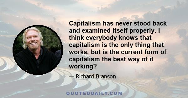 Capitalism has never stood back and examined itself properly. I think everybody knows that capitalism is the only thing that works, but is the current form of capitalism the best way of it working?