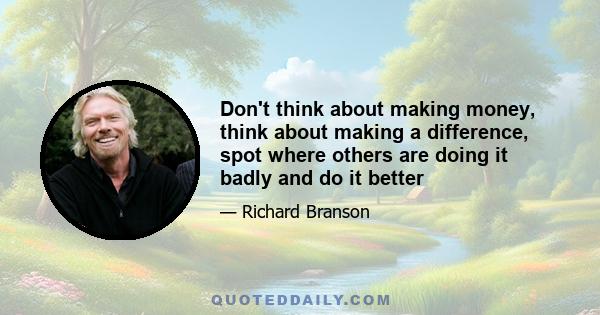 Don't think about making money, think about making a difference, spot where others are doing it badly and do it better