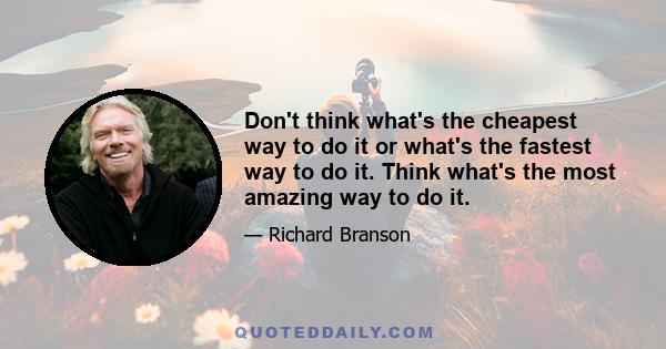 Don't think what's the cheapest way to do it or what's the fastest way to do it. Think what's the most amazing way to do it.