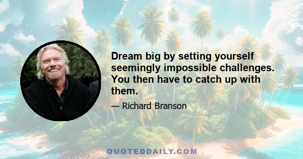 Dream big by setting yourself seemingly impossible challenges. You then have to catch up with them.