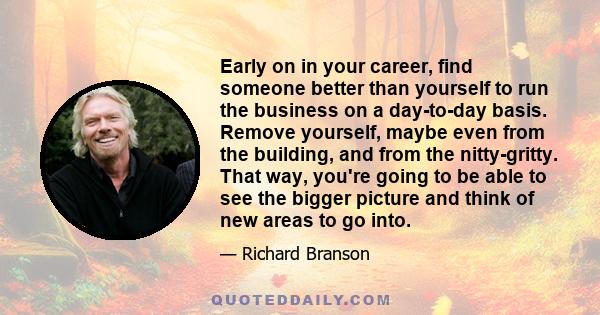 Early on in your career, find someone better than yourself to run the business on a day-to-day basis. Remove yourself, maybe even from the building, and from the nitty-gritty. That way, you're going to be able to see