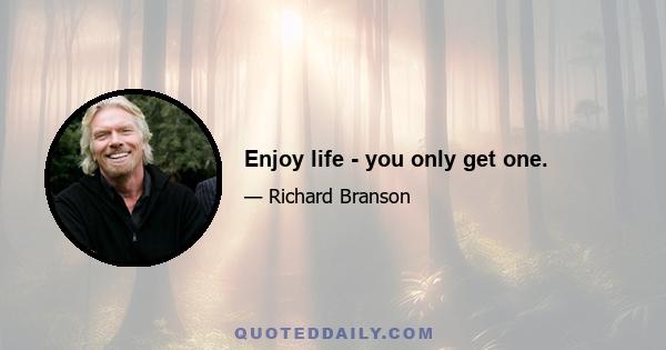 Enjoy life - you only get one.