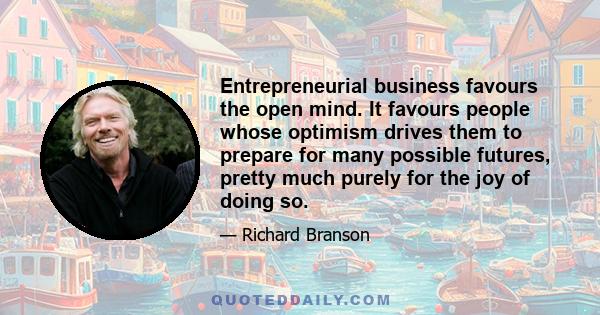 Entrepreneurial business favours the open mind. It favours people whose optimism drives them to prepare for many possible futures, pretty much purely for the joy of doing so.