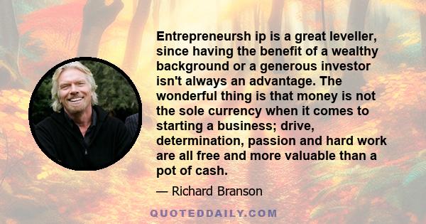 Entrepreneursh ip is a great leveller, since having the benefit of a wealthy background or a generous investor isn't always an advantage. The wonderful thing is that money is not the sole currency when it comes to