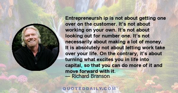 Entrepreneursh ip is not about getting one over on the customer. It’s not about working on your own. It’s not about looking out for number one. It’s not necessarily about making a lot of money. It is absolutely not