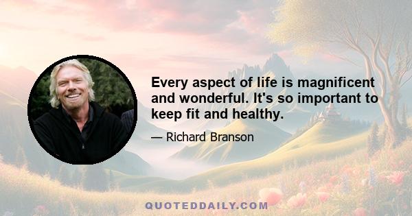 Every aspect of life is magnificent and wonderful. It's so important to keep fit and healthy.