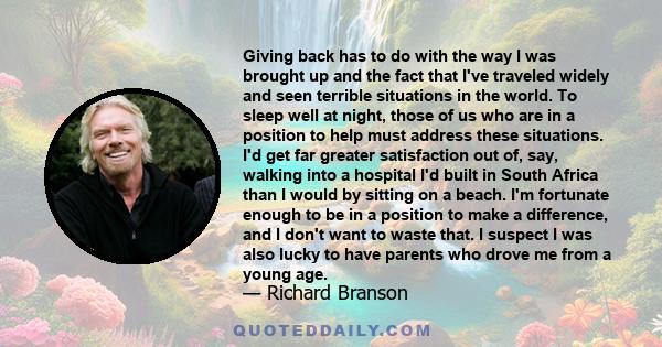 Giving back has to do with the way I was brought up and the fact that I've traveled widely and seen terrible situations in the world. To sleep well at night, those of us who are in a position to help must address these