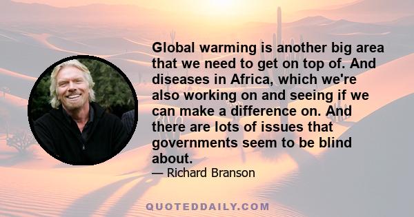 Global warming is another big area that we need to get on top of. And diseases in Africa, which we're also working on and seeing if we can make a difference on. And there are lots of issues that governments seem to be