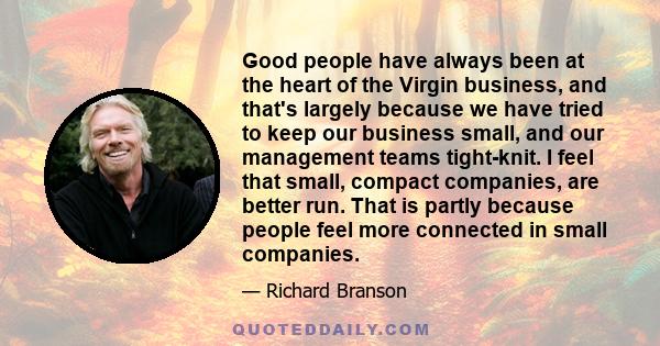 Good people have always been at the heart of the Virgin business, and that's largely because we have tried to keep our business small, and our management teams tight-knit. I feel that small, compact companies, are